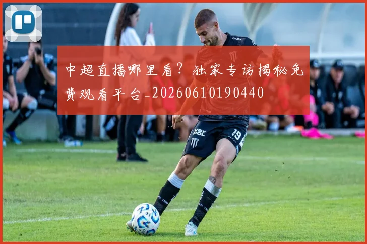 中超直播哪里看？独家专访揭秘免费观看平台_20260610190440