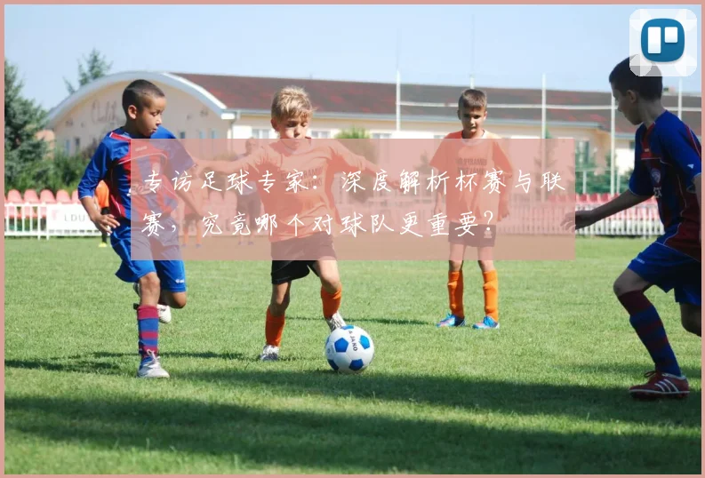 专访足球专家:深度解析杯赛与联赛,究竟哪个对球队更重要?