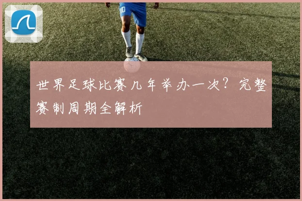 世界足球比赛几年举办一次？完整赛制周期全解析