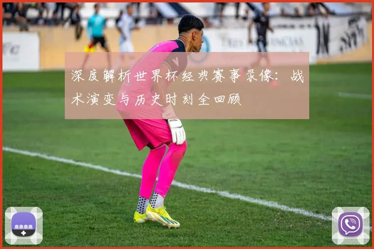 深度解析世界杯经典赛事录像:战术演变与历史时刻全回顾