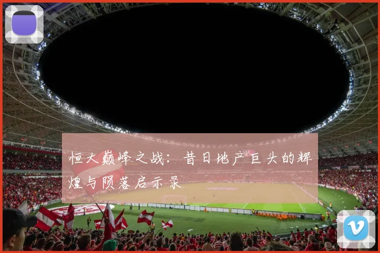 恒大巅峰之战：昔日地产巨头的辉煌与陨落启示录