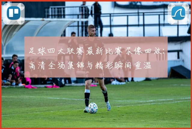 足球四大联赛最新比赛录像回放:高清全场集锦与精彩瞬间重温