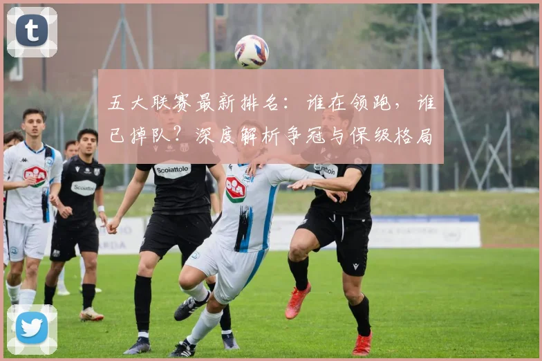 五大联赛最新排名：谁在领跑，谁已掉队？深度解析争冠与保级格局