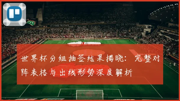 世界杯分组抽签结果揭晓：完整对阵表格与出线形势深度解析