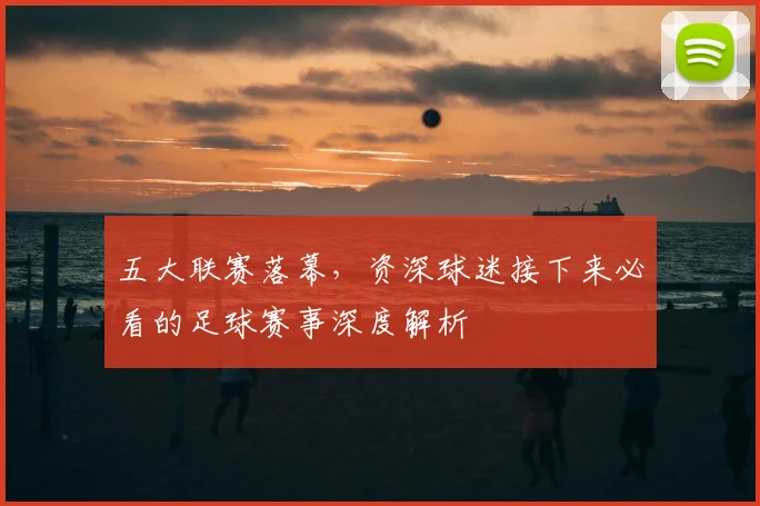 五大联赛落幕,资深球迷接下来必看的足球赛事深度解析