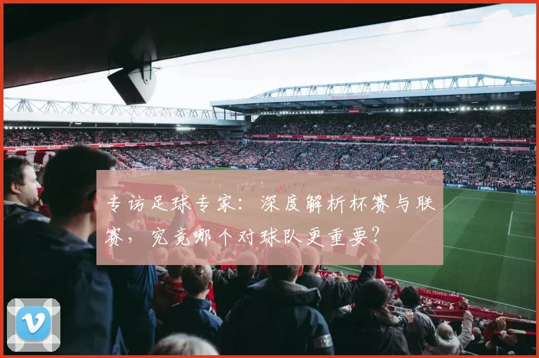 专访足球专家:深度解析杯赛与联赛,究竟哪个对球队更重要?