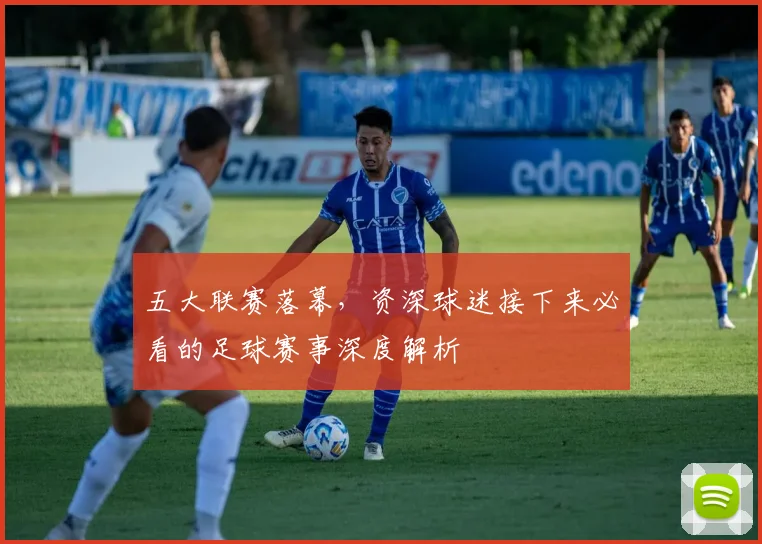 五大联赛落幕，资深球迷接下来必看的足球赛事深度解析