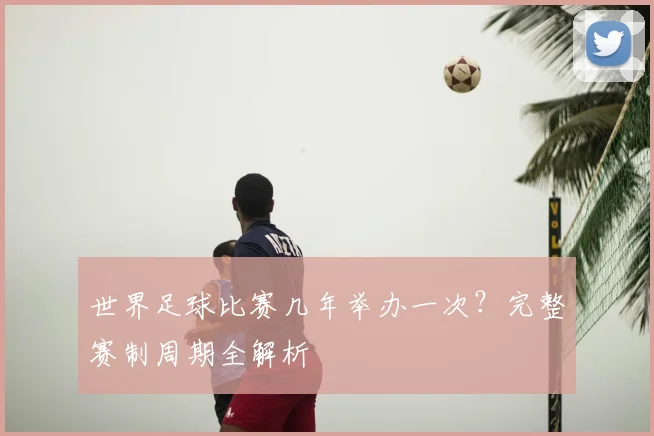世界足球比赛几年举办一次？完整赛制周期全解析