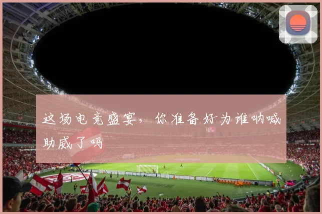 这场电竞盛宴，你准备好为谁呐喊助威了吗