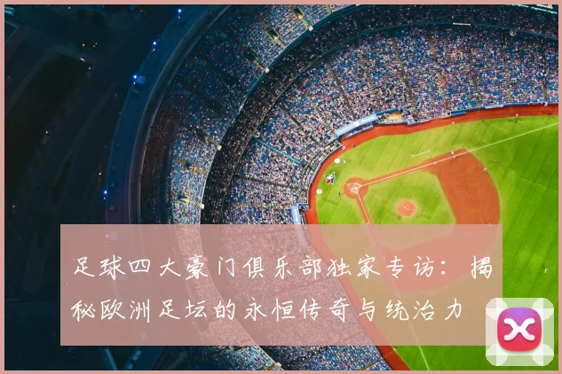 足球四大豪门俱乐部独家专访:揭秘欧洲足坛的永恒传奇与统治力