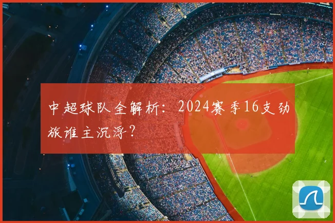 中超球队全解析:2024赛季16支劲旅谁主沉浮?
