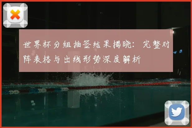 世界杯分组抽签结果揭晓：完整对阵表格与出线形势深度解析